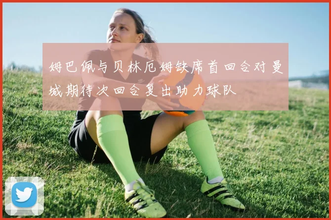 姆巴佩与贝林厄姆缺席首回合对曼城期待次回合复出助力球队