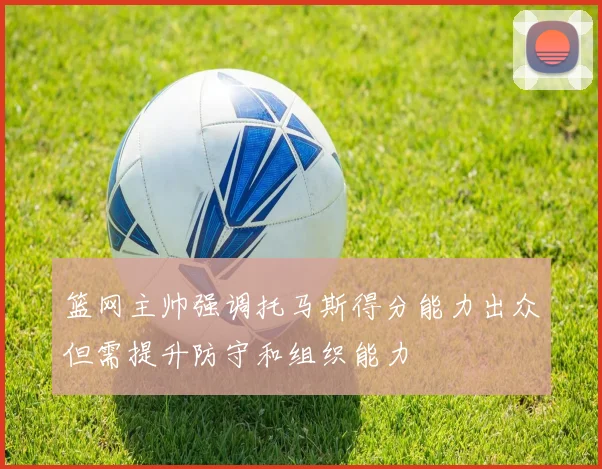 篮网主帅强调托马斯得分能力出众但需提升防守和组织能力