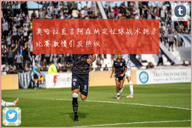 奥哈拉直言阿森纳定位球战术扼杀比赛激情引发热议