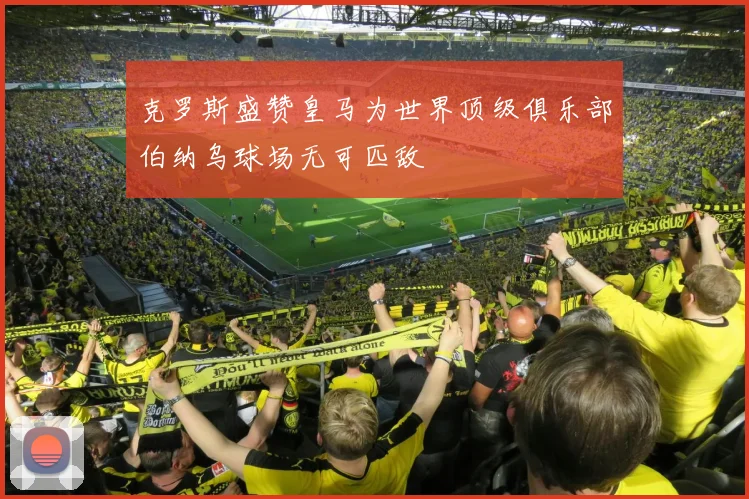 克罗斯盛赞皇马为世界顶级俱乐部伯纳乌球场无可匹敌