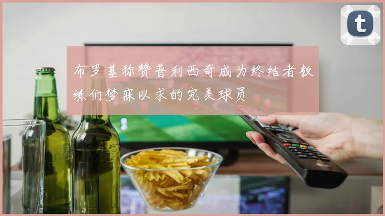 布罗基称赞普利西奇成为终结者教练们梦寐以求的完美球员