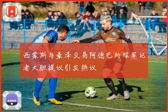 西蒙斯与豪泽交易阿德巴约绿军记者大胆提议引发热议