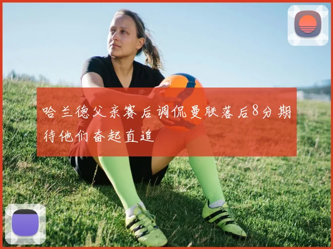 哈兰德父亲赛后调侃曼联落后8分期待他们奋起直追